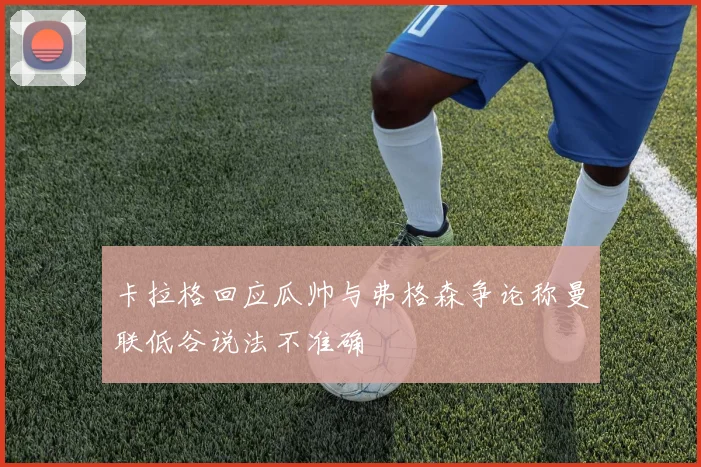 卡拉格回应瓜帅与弗格森争论称曼联低谷说法不准确
