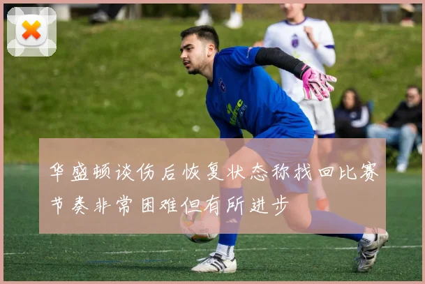 华盛顿谈伤后恢复状态称找回比赛节奏非常困难但有所进步