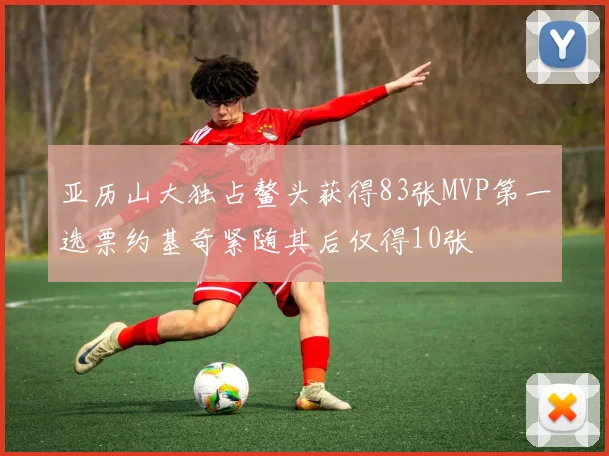 亚历山大独占鳌头获得83张MVP第一选票约基奇紧随其后仅得10张