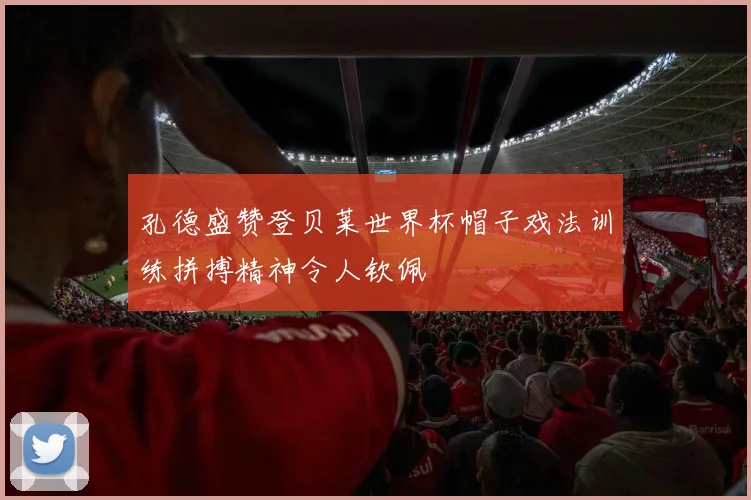 孔德盛赞登贝莱世界杯帽子戏法训练拼搏精神令人钦佩