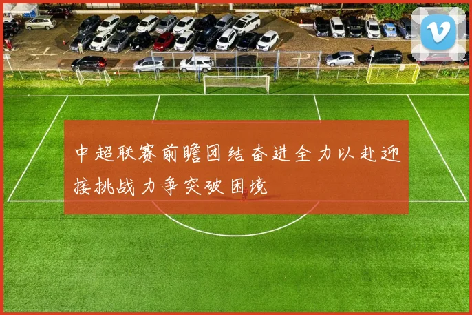 中超联赛前瞻团结奋进全力以赴迎接挑战力争突破困境