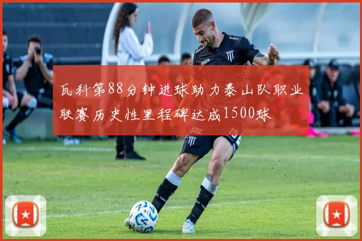 瓦科第88分钟进球助力泰山队职业联赛历史性里程碑达成1500球