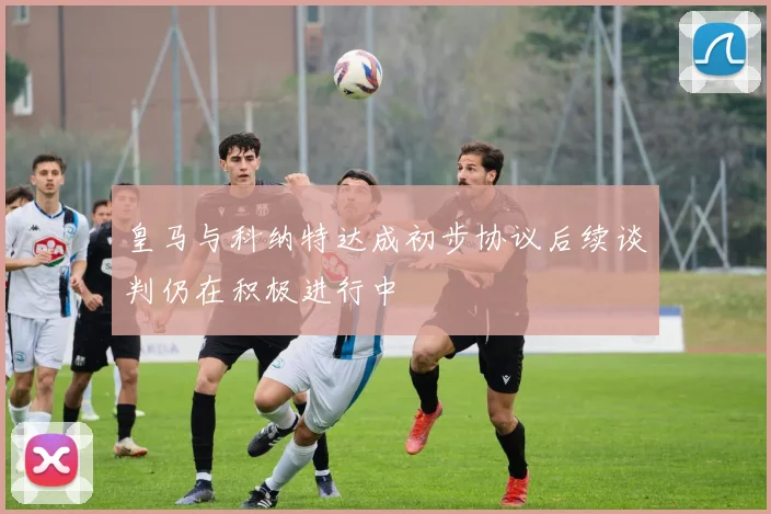皇马与科纳特达成初步协议后续谈判仍在积极进行中