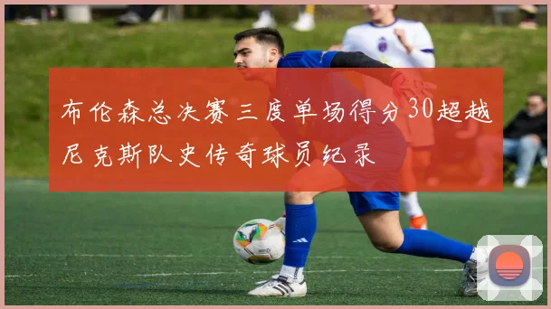布伦森总决赛三度单场得分30超越尼克斯队史传奇球员纪录