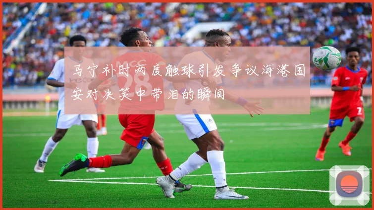 马宁补时两度触球引发争议海港国安对决笑中带泪的瞬间