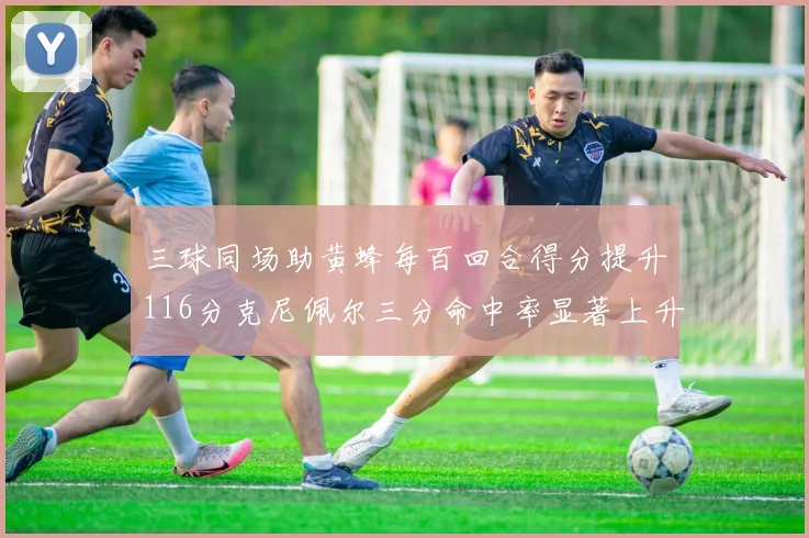 三球同场助黄蜂每百回合得分提升116分克尼佩尔三分命中率显著上升近10