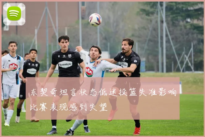 东契奇坦言状态低迷投篮失准影响比赛表现感到失望