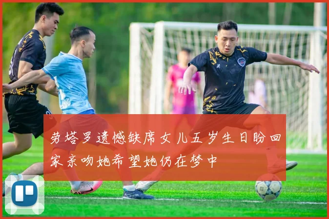 劳塔罗遗憾缺席女儿五岁生日盼回家亲吻她希望她仍在梦中
