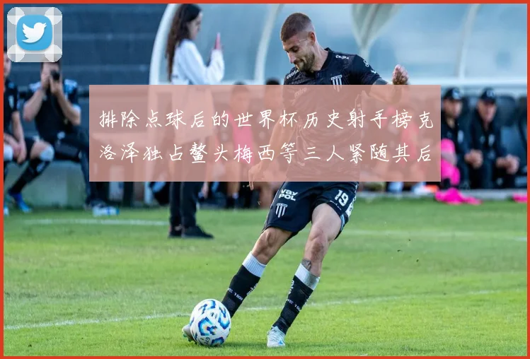 排除点球后的世界杯历史射手榜克洛泽独占鳌头梅西等三人紧随其后