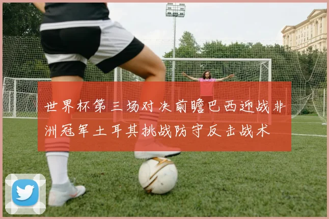 世界杯第三场对决前瞻巴西迎战非洲冠军土耳其挑战防守反击战术