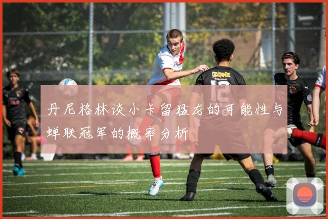 丹尼格林谈小卡留猛龙的可能性与蝉联冠军的概率分析