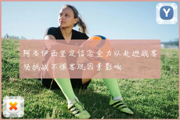 阿洛伊西坚定信念全力以赴迎战客场挑战不惧客观因素影响