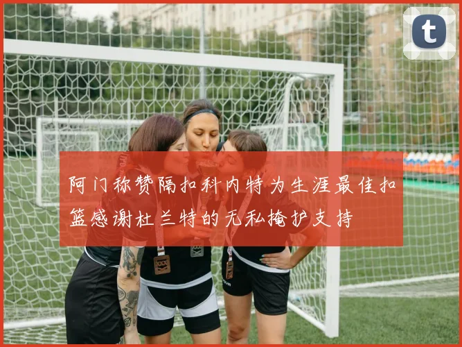 阿门称赞隔扣科内特为生涯最佳扣篮感谢杜兰特的无私掩护支持