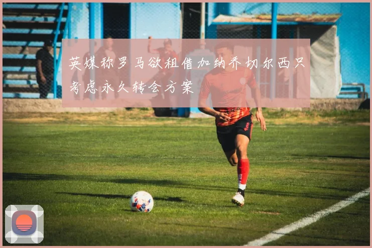 英媒称罗马欲租借加纳乔切尔西只考虑永久转会方案