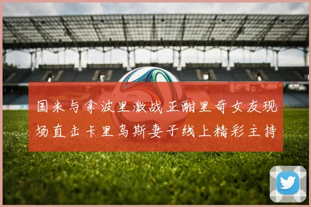 国米与拿波里激战正酣里奇女友现场直击卡里乌斯妻子线上精彩主持