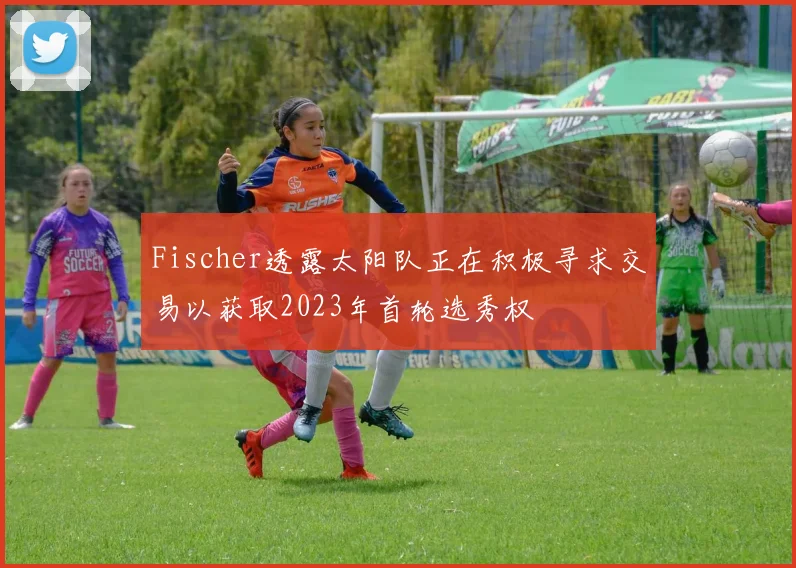 Fischer透露太阳队正在积极寻求交易以获取2023年首轮选秀权