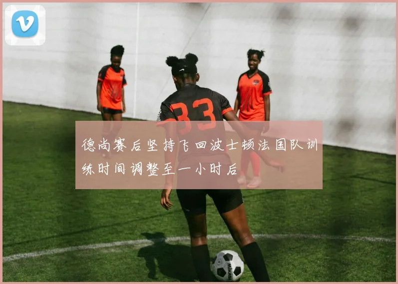 德尚赛后坚持飞回波士顿法国队训练时间调整至一小时后